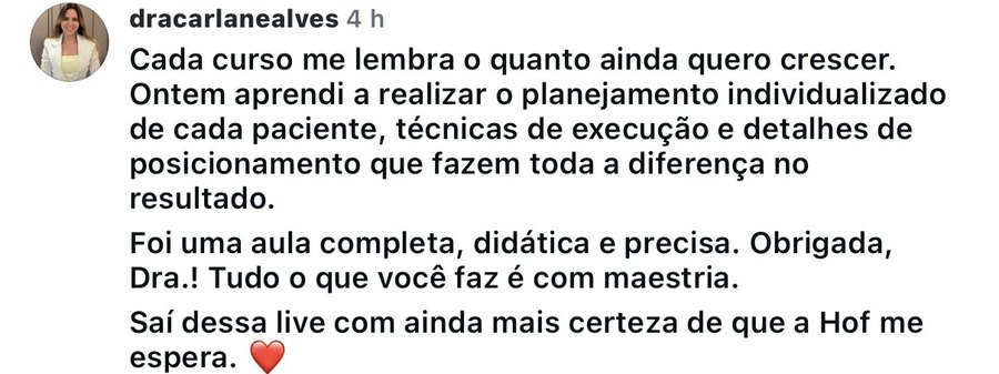 Comentário de @dracarlanealves no Instagram: Ontem aprendi a realizar o planejamento individualizado de cada paciente, técnicas de execução e detalhes de posicionamento que fazem toda a diferença no resultado. Foi uma aula completa, didática e precisa.
